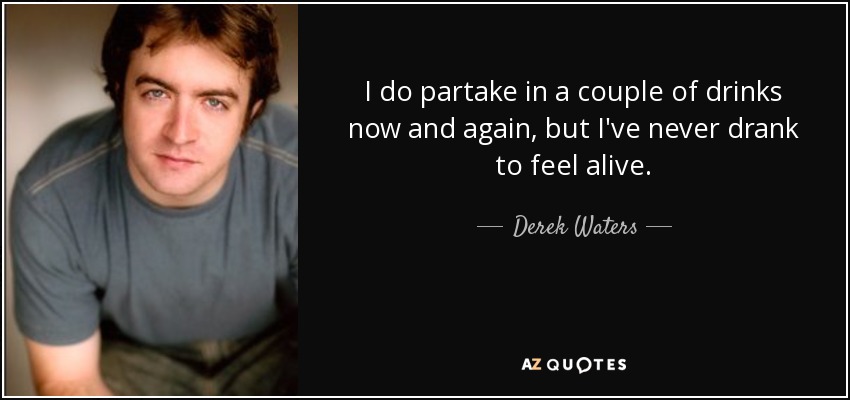 I do partake in a couple of drinks now and again, but I've never drank to feel alive. - Derek Waters