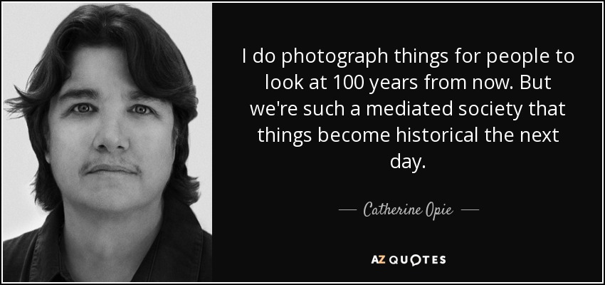 I do photograph things for people to look at 100 years from now. But we're such a mediated society that things become historical the next day. - Catherine Opie
