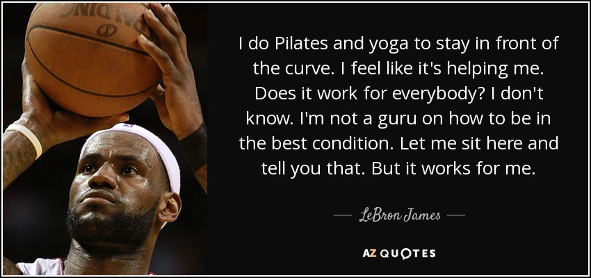 I do Pilates and yoga to stay in front of the curve. I feel like it's helping me. Does it work for everybody? I don't know. I'm not a guru on how to be in the best condition. Let me sit here and tell you that. But it works for me. - LeBron James