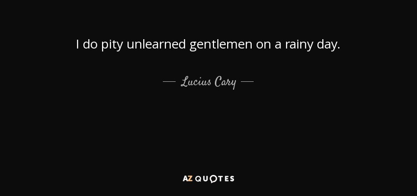 I do pity unlearned gentlemen on a rainy day. - Lucius Cary, 2nd Viscount Falkland