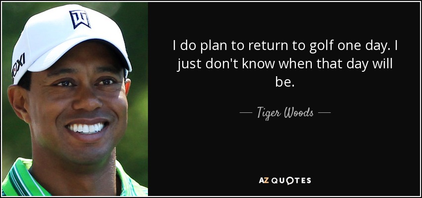 I do plan to return to golf one day. I just don't know when that day will be. - Tiger Woods