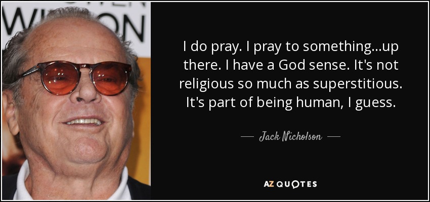 I do pray. I pray to something...up there. I have a God sense. It's not religious so much as superstitious. It's part of being human, I guess. - Jack Nicholson
