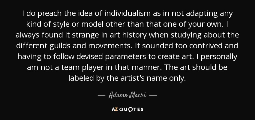 I do preach the idea of individualism as in not adapting any kind of style or model other than that one of your own. I always found it strange in art history when studying about the different guilds and movements. It sounded too contrived and having to follow devised parameters to create art. I personally am not a team player in that manner. The art should be labeled by the artist's name only. - Adamo Macri