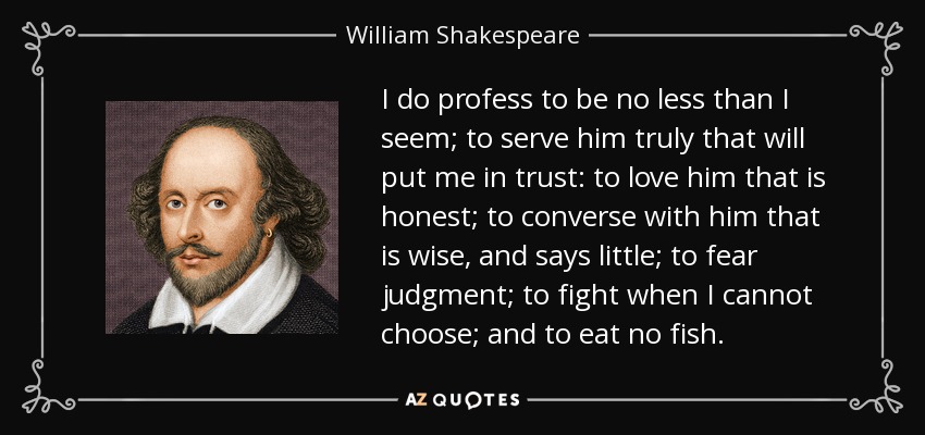 I do profess to be no less than I seem; to serve him truly that will put me in trust: to love him that is honest; to converse with him that is wise, and says little; to fear judgment; to fight when I cannot choose; and to eat no fish. - William Shakespeare
