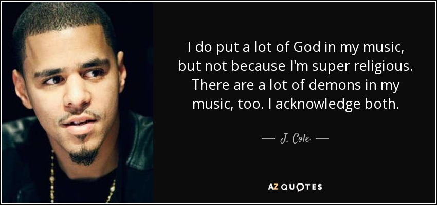 I do put a lot of God in my music, but not because I'm super religious. There are a lot of demons in my music, too. I acknowledge both. - J. Cole