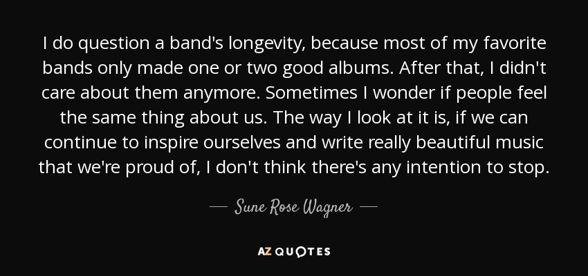 I do question a band's longevity, because most of my favorite bands only made one or two good albums. After that, I didn't care about them anymore. Sometimes I wonder if people feel the same thing about us. The way I look at it is, if we can continue to inspire ourselves and write really beautiful music that we're proud of, I don't think there's any intention to stop. - Sune Rose Wagner