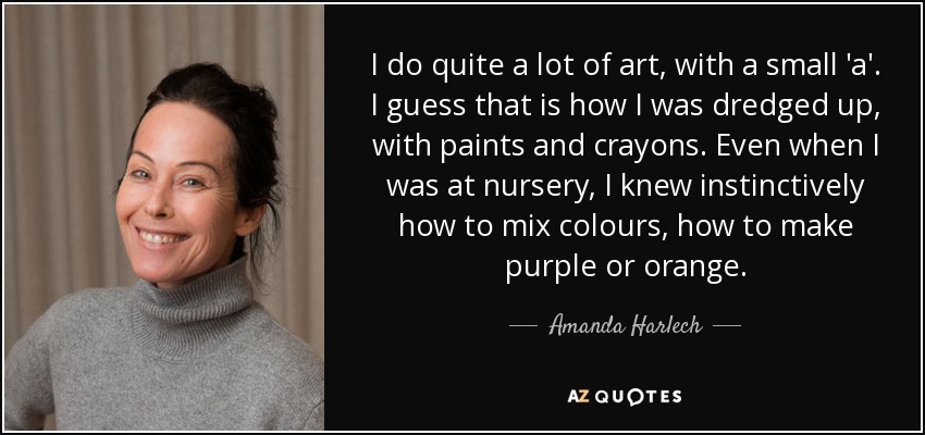 I do quite a lot of art, with a small 'a'. I guess that is how I was dredged up, with paints and crayons. Even when I was at nursery, I knew instinctively how to mix colours, how to make purple or orange. - Amanda Harlech