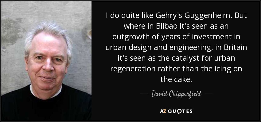 I do quite like Gehry's Guggenheim. But where in Bilbao it's seen as an outgrowth of years of investment in urban design and engineering, in Britain it's seen as the catalyst for urban regeneration rather than the icing on the cake. - David Chipperfield