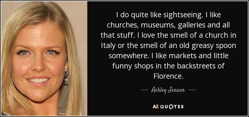 I do quite like sightseeing. I like churches, museums, galleries and all that stuff. I love the smell of a church in Italy or the smell of an old greasy spoon somewhere. I like markets and little funny shops in the backstreets of Florence. - Ashley Jensen