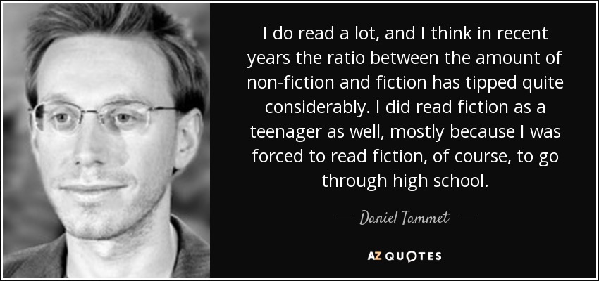 I do read a lot, and I think in recent years the ratio between the amount of non-fiction and fiction has tipped quite considerably. I did read fiction as a teenager as well, mostly because I was forced to read fiction, of course, to go through high school. - Daniel Tammet