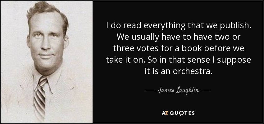 I do read everything that we publish. We usually have to have two or three votes for a book before we take it on. So in that sense I suppose it is an orchestra. - James Laughlin
