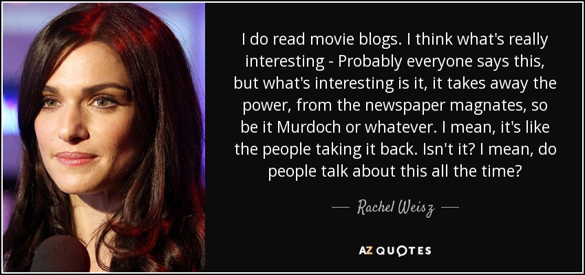 I do read movie blogs. I think what's really interesting - Probably everyone says this, but what's interesting is it, it takes away the power, from the newspaper magnates, so be it Murdoch or whatever. I mean, it's like the people taking it back. Isn't it? I mean, do people talk about this all the time? - Rachel Weisz