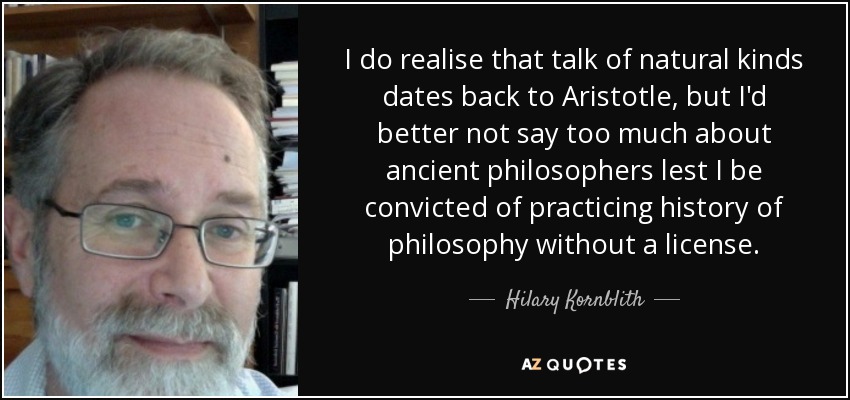 I do realise that talk of natural kinds dates back to Aristotle, but I'd better not say too much about ancient philosophers lest I be convicted of practicing history of philosophy without a license. - Hilary Kornblith