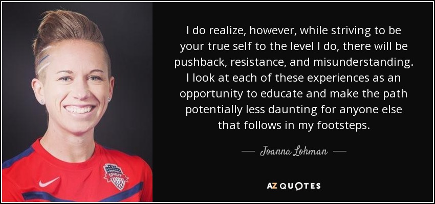 I do realize, however, while striving to be your true self to the level I do, there will be pushback, resistance, and misunderstanding. I look at each of these experiences as an opportunity to educate and make the path potentially less daunting for anyone else that follows in my footsteps. - Joanna Lohman