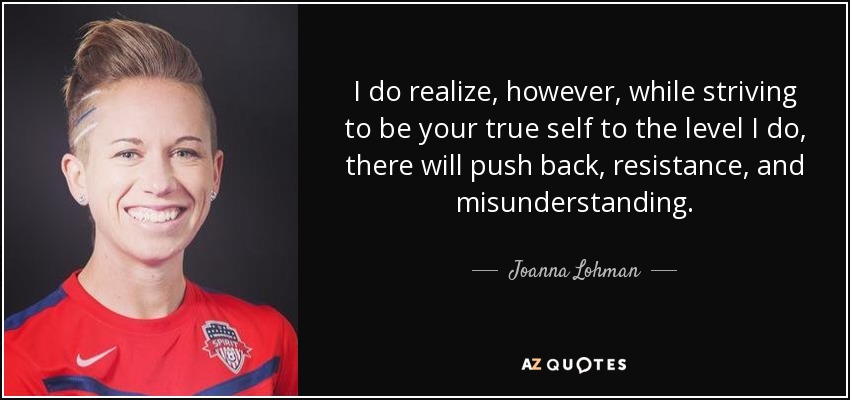 I do realize, however, while striving to be your true self to the level I do, there will push back, resistance, and misunderstanding. - Joanna Lohman