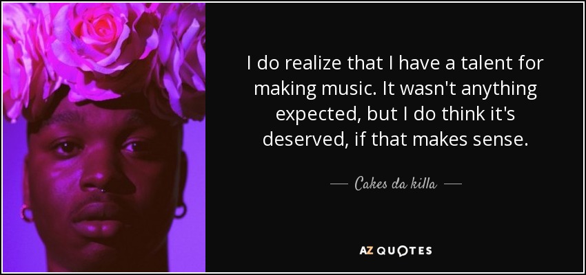 I do realize that I have a talent for making music. It wasn't anything expected, but I do think it's deserved, if that makes sense. - Cakes da killa