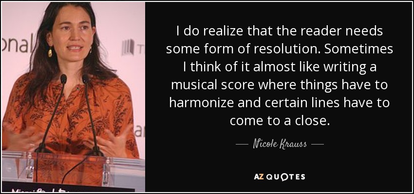 I do realize that the reader needs some form of resolution. Sometimes I think of it almost like writing a musical score where things have to harmonize and certain lines have to come to a close. - Nicole Krauss