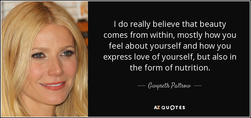 I do really believe that beauty comes from within, mostly how you feel about yourself and how you express love of yourself, but also in the form of nutrition. - Gwyneth Paltrow