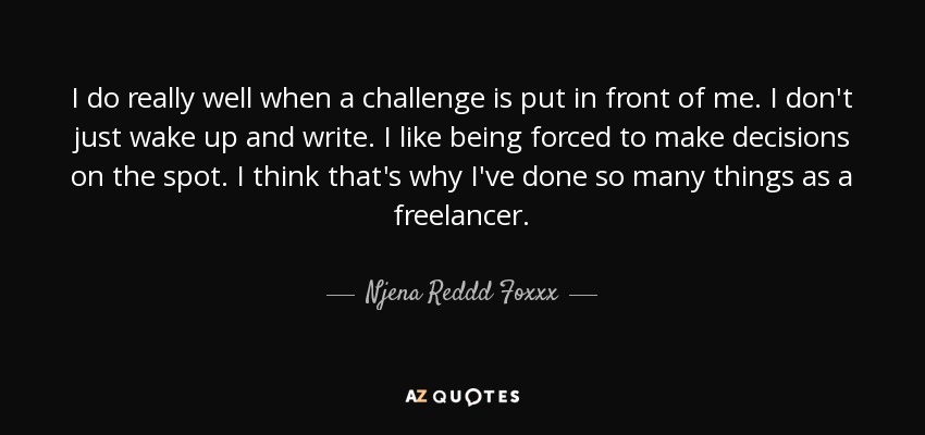 I do really well when a challenge is put in front of me. I don't just wake up and write. I like being forced to make decisions on the spot. I think that's why I've done so many things as a freelancer. - Njena Reddd Foxxx