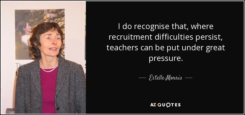 I do recognise that, where recruitment difficulties persist, teachers can be put under great pressure. - Estelle Morris, Baroness Morris of Yardley