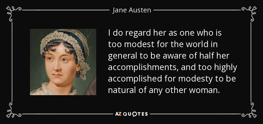 I do regard her as one who is too modest for the world in general to be aware of half her accomplishments, and too highly accomplished for modesty to be natural of any other woman. - Jane Austen