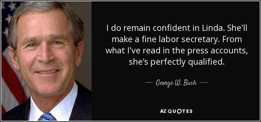 I do remain confident in Linda. She'll make a fine labor secretary. From what I've read in the press accounts, she's perfectly qualified. - George W. Bush