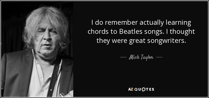 I do remember actually learning chords to Beatles songs. I thought they were great songwriters. - Mick Taylor