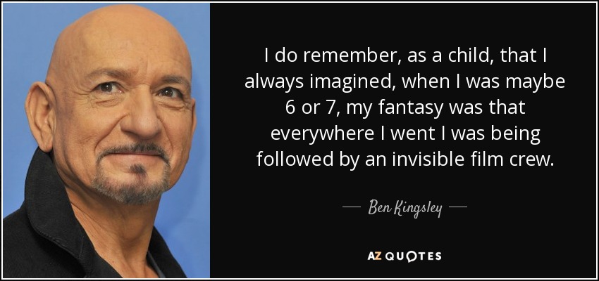 I do remember, as a child, that I always imagined, when I was maybe 6 or 7, my fantasy was that everywhere I went I was being followed by an invisible film crew. - Ben Kingsley