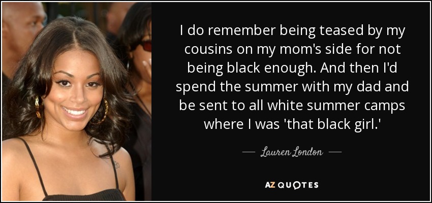 I do remember being teased by my cousins on my mom's side for not being black enough. And then I'd spend the summer with my dad and be sent to all white summer camps where I was 'that black girl.' - Lauren London