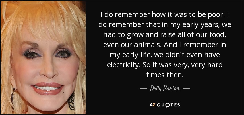 I do remember how it was to be poor. I do remember that in my early years, we had to grow and raise all of our food, even our animals. And I remember in my early life, we didn't even have electricity. So it was very, very hard times then. - Dolly Parton