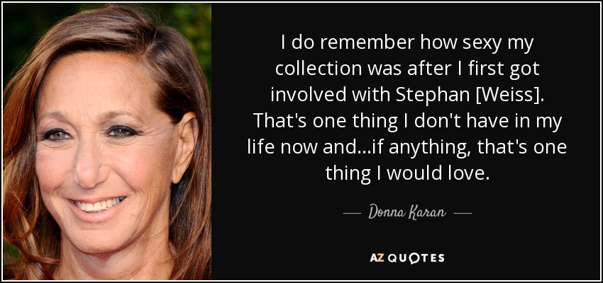 I do remember how sexy my collection was after I first got involved with Stephan [Weiss]. That's one thing I don't have in my life now and...if anything, that's one thing I would love. - Donna Karan