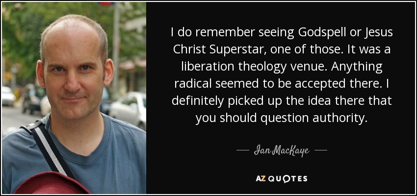 I do remember seeing Godspell or Jesus Christ Superstar, one of those. It was a liberation theology venue. Anything radical seemed to be accepted there. I definitely picked up the idea there that you should question authority. - Ian MacKaye