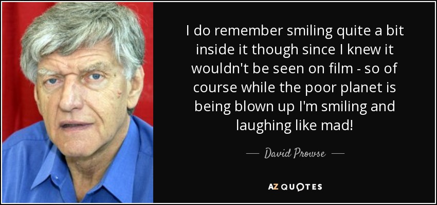 I do remember smiling quite a bit inside it though since I knew it wouldn't be seen on film - so of course while the poor planet is being blown up I'm smiling and laughing like mad! - David Prowse