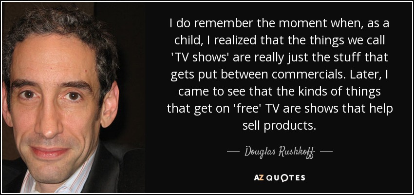 I do remember the moment when, as a child, I realized that the things we call 'TV shows' are really just the stuff that gets put between commercials. Later, I came to see that the kinds of things that get on 'free' TV are shows that help sell products. - Douglas Rushkoff
