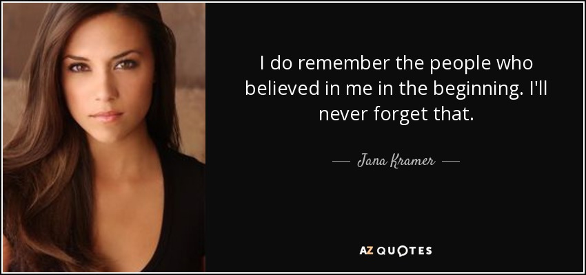 I do remember the people who believed in me in the beginning. I'll never forget that. - Jana Kramer