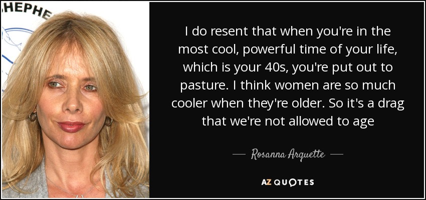 I do resent that when you're in the most cool, powerful time of your life, which is your 40s, you're put out to pasture. I think women are so much cooler when they're older. So it's a drag that we're not allowed to age - Rosanna Arquette