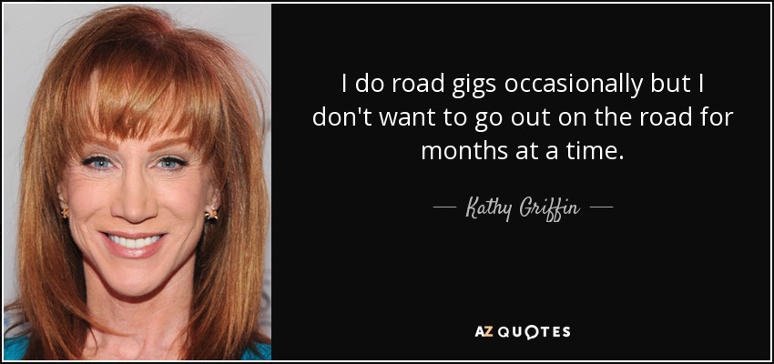 I do road gigs occasionally but I don't want to go out on the road for months at a time. - Kathy Griffin