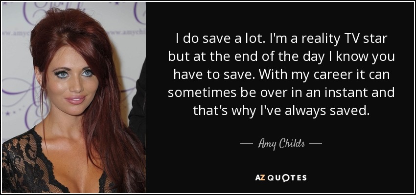 I do save a lot. I'm a reality TV star but at the end of the day I know you have to save. With my career it can sometimes be over in an instant and that's why I've always saved. - Amy Childs