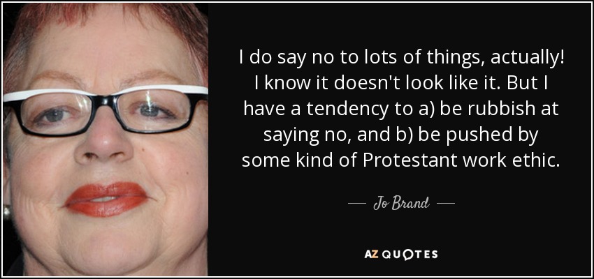 I do say no to lots of things, actually! I know it doesn't look like it. But I have a tendency to a) be rubbish at saying no, and b) be pushed by some kind of Protestant work ethic. - Jo Brand
