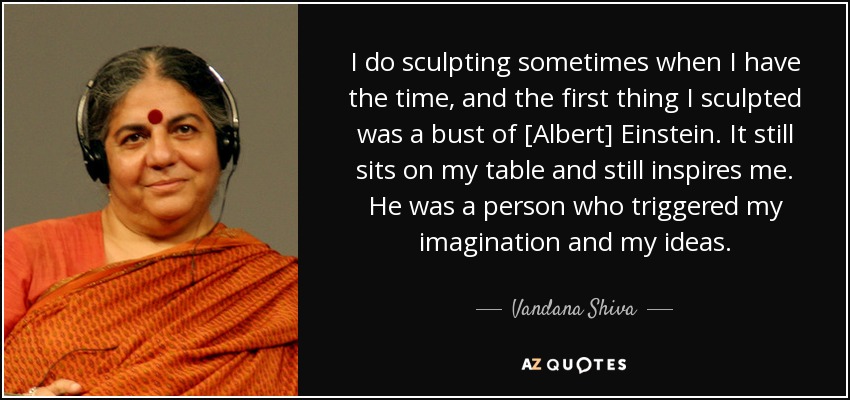 I do sculpting sometimes when I have the time, and the first thing I sculpted was a bust of [Albert] Einstein. It still sits on my table and still inspires me. He was a person who triggered my imagination and my ideas. - Vandana Shiva