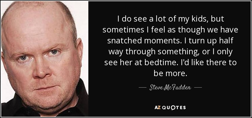 I do see a lot of my kids, but sometimes I feel as though we have snatched moments. I turn up half way through something, or I only see her at bedtime. I'd like there to be more. - Steve McFadden