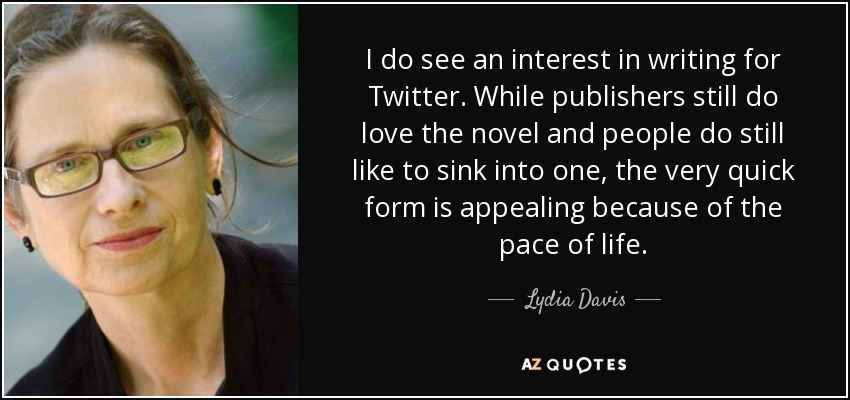 I do see an interest in writing for Twitter. While publishers still do love the novel and people do still like to sink into one, the very quick form is appealing because of the pace of life. - Lydia Davis