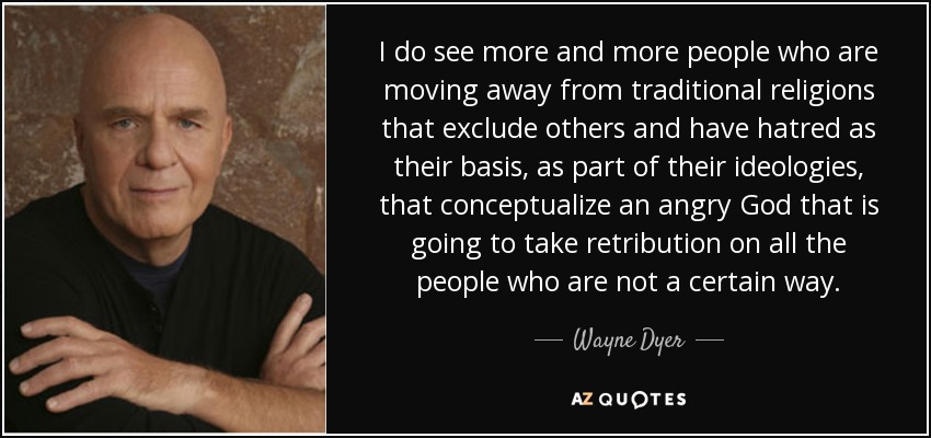 I do see more and more people who are moving away from traditional religions that exclude others and have hatred as their basis, as part of their ideologies, that conceptualize an angry God that is going to take retribution on all the people who are not a certain way. - Wayne Dyer