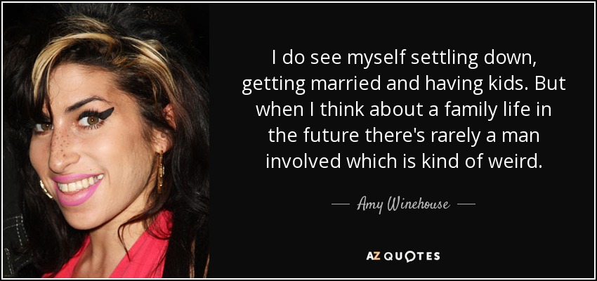 I do see myself settling down, getting married and having kids. But when I think about a family life in the future there's rarely a man involved which is kind of weird. - Amy Winehouse