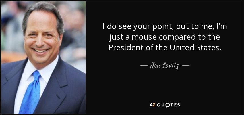 I do see your point, but to me, I'm just a mouse compared to the President of the United States. - Jon Lovitz