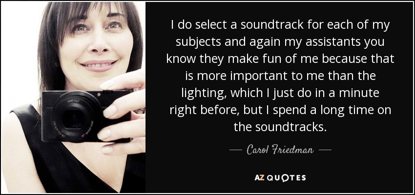 I do select a soundtrack for each of my subjects and again my assistants you know they make fun of me because that is more important to me than the lighting, which I just do in a minute right before, but I spend a long time on the soundtracks. - Carol Friedman