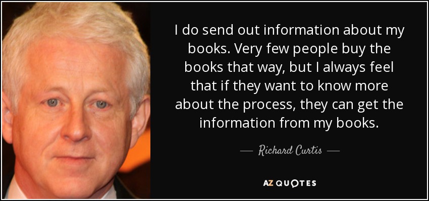 I do send out information about my books. Very few people buy the books that way, but I always feel that if they want to know more about the process, they can get the information from my books. - Richard Curtis