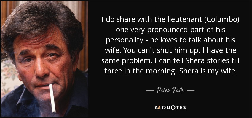 I do share with the lieutenant (Columbo) one very pronounced part of his personality - he loves to talk about his wife. You can't shut him up. I have the same problem. I can tell Shera stories till three in the morning. Shera is my wife. - Peter Falk