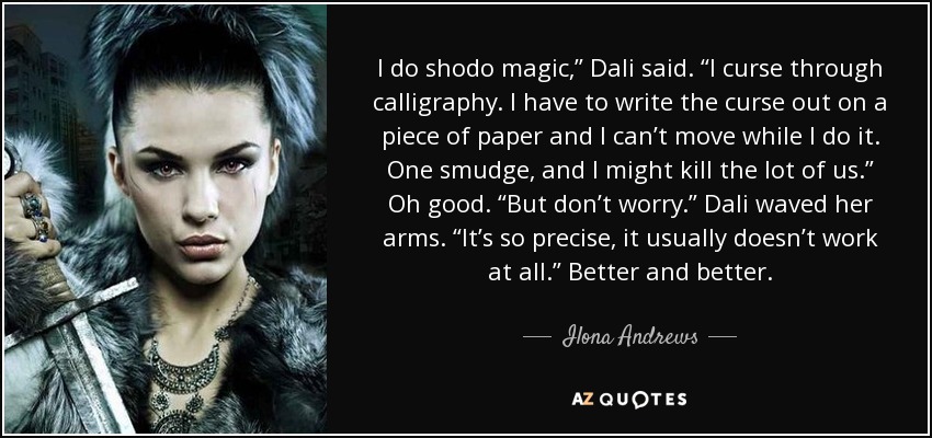 I do shodo magic,” Dali said. “I curse through calligraphy. I have to write the curse out on a piece of paper and I can’t move while I do it. One smudge, and I might kill the lot of us.” Oh good. “But don’t worry.” Dali waved her arms. “It’s so precise, it usually doesn’t work at all.” Better and better. - Ilona Andrews