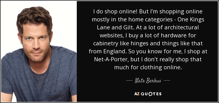 I do shop online! But I’m shopping online mostly in the home categories - One Kings Lane and Gilt. At a lot of architectural websites, I buy a lot of hardware for cabinetry like hinges and things like that from England. So you know for me, I shop at Net-A-Porter, but I don’t really shop that much for clothing online. - Nate Berkus